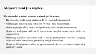 12
Measurement (Examples)
If a researcher wants to measure academic performance:
 The researcher could assign grades (A, B, C) – nominal measurement.
 Alternatively, they could use test scores (0-100) – ratio measurement.
 Measuring height with a ruler (a straightforward, well-defined measurement).
 Measuring intelligence with an IQ test (a more complex measurement, subject to
interpretation).
 Measuring customer satisfaction with a survey (measurement involves assigning
numerical scores to responses, potentially using Likert scales).
 Measuring blood pressure with a sphygmomanometer (a precise instrument providing
quantitative data).
 