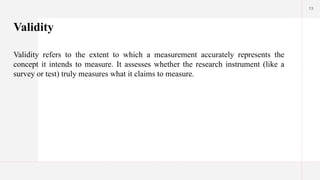 13
Validity
Validity refers to the extent to which a measurement accurately represents the
concept it intends to measure. It assesses whether the research instrument (like a
survey or test) truly measures what it claims to measure.
 