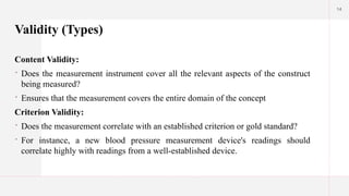 14
Validity (Types)
Content Validity:
 Does the measurement instrument cover all the relevant aspects of the construct
being measured?
 Ensures that the measurement covers the entire domain of the concept
Criterion Validity:
 Does the measurement correlate with an established criterion or gold standard?
 For instance, a new blood pressure measurement device's readings should
correlate highly with readings from a well-established device.
 