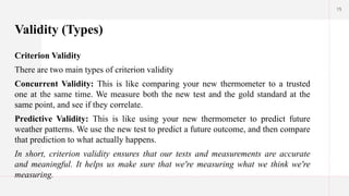 15
Validity (Types)
Criterion Validity
There are two main types of criterion validity
Concurrent Validity: This is like comparing your new thermometer to a trusted
one at the same time. We measure both the new test and the gold standard at the
same point, and see if they correlate.
Predictive Validity: This is like using your new thermometer to predict future
weather patterns. We use the new test to predict a future outcome, and then compare
that prediction to what actually happens.
In short, criterion validity ensures that our tests and measurements are accurate
and meaningful. It helps us make sure that we're measuring what we think we're
measuring.
 