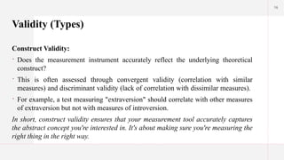 16
Validity (Types)
Construct Validity:
 Does the measurement instrument accurately reflect the underlying theoretical
construct?
 This is often assessed through convergent validity (correlation with similar
measures) and discriminant validity (lack of correlation with dissimilar measures).
 For example, a test measuring "extraversion" should correlate with other measures
of extraversion but not with measures of introversion.
In short, construct validity ensures that your measurement tool accurately captures
the abstract concept you're interested in. It's about making sure you're measuring the
right thing in the right way.
 