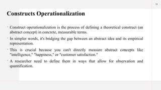 18
Constructs Operationalization
 Construct operationalization is the process of defining a theoretical construct (an
abstract concept) in concrete, measurable terms.
 In simpler words, it's bridging the gap between an abstract idea and its empirical
representation.
 This is crucial because you can't directly measure abstract concepts like
"intelligence," "happiness," or "customer satisfaction."
 A researcher need to define them in ways that allow for observation and
quantification.
 