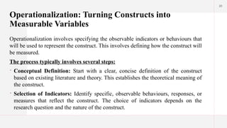 20
Operationalization: Turning Constructs into
Measurable Variables
Operationalization involves specifying the observable indicators or behaviours that
will be used to represent the construct. This involves defining how the construct will
be measured.
The process typically involves several steps:
 Conceptual Definition: Start with a clear, concise definition of the construct
based on existing literature and theory. This establishes the theoretical meaning of
the construct.
 Selection of Indicators: Identify specific, observable behaviours, responses, or
measures that reflect the construct. The choice of indicators depends on the
research question and the nature of the construct.
 
