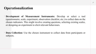 21
Operationalization
 Development of Measurement Instruments: Develop or select a tool
(questionnaire, scale, experiment, observation checklist, etc.) to collect data on the
chosen indicators. This might involve creating questions, selecting existing scales,
or designing an experiment to elicit relevant behaviours.
 Data Collection: Use the chosen instrument to collect data from participants or
subjects.
 