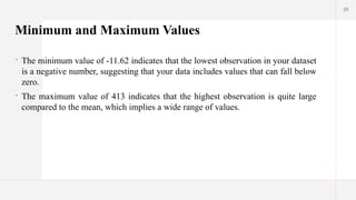 25
Minimum and Maximum Values
 The minimum value of -11.62 indicates that the lowest observation in your dataset
is a negative number, suggesting that your data includes values that can fall below
zero.
 The maximum value of 413 indicates that the highest observation is quite large
compared to the mean, which implies a wide range of values.
 