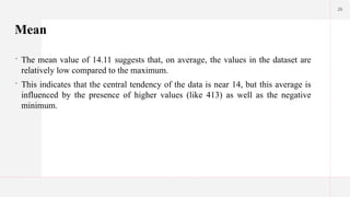 26
Mean
 The mean value of 14.11 suggests that, on average, the values in the dataset are
relatively low compared to the maximum.
 This indicates that the central tendency of the data is near 14, but this average is
influenced by the presence of higher values (like 413) as well as the negative
minimum.
 