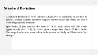 27
Standard Deviation
 A standard deviation of 36.69 indicates a high level of variability in the data. In
general, a larger standard deviation suggests that the values are spread out over a
wider range around the mean.
 Specifically, if you consider the mean of 14.11, most values will fall within
approximately 14.11 ± 36.69, which gives a range from about -22.58 to 50.80.
This range implies that many values in the dataset are likely to fall outside of the
average.
 