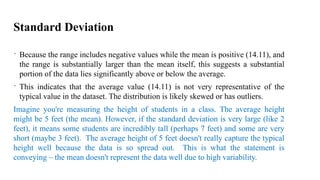 Standard Deviation
 Because the range includes negative values while the mean is positive (14.11), and
the range is substantially larger than the mean itself, this suggests a substantial
portion of the data lies significantly above or below the average.
 This indicates that the average value (14.11) is not very representative of the
typical value in the dataset. The distribution is likely skewed or has outliers.
Imagine you're measuring the height of students in a class. The average height
might be 5 feet (the mean). However, if the standard deviation is very large (like 2
feet), it means some students are incredibly tall (perhaps 7 feet) and some are very
short (maybe 3 feet). The average height of 5 feet doesn't really capture the typical
height well because the data is so spread out. This is what the statement is
conveying – the mean doesn't represent the data well due to high variability.
 