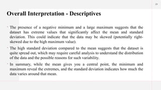 29
Overall Interpretation - Descriptives
 The presence of a negative minimum and a large maximum suggests that the
dataset has extreme values that significantly affect the mean and standard
deviation. This could indicate that the data may be skewed (potentially right-
skewed due to the high maximum value).
 The high standard deviation compared to the mean suggests that the dataset is
quite spread out, which may require careful analysis to understand the distribution
of the data and the possible reasons for such variability.
 In summary, while the mean gives you a central point, the minimum and
maximum reveal the extremes, and the standard deviation indicates how much the
data varies around that mean.
 