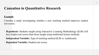 3
Causation in Quantitative Research
Example
Consider a study investigating whether a new teaching method improves student
test scores.
 Hypothesis: Students taught using Interactive Learning Methodology (ILM) will
have higher test scores than those taught using traditional lecture methods.
 Independent Variable: Type of teaching method (ILM vs. traditional).
 Dependent Variable: Student test scores.
 
