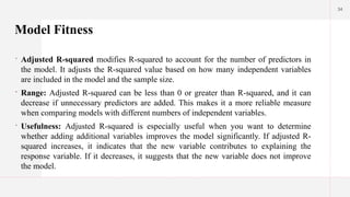 34
Model Fitness
 Adjusted R-squared modifies R-squared to account for the number of predictors in
the model. It adjusts the R-squared value based on how many independent variables
are included in the model and the sample size.
 Range: Adjusted R-squared can be less than 0 or greater than R-squared, and it can
decrease if unnecessary predictors are added. This makes it a more reliable measure
when comparing models with different numbers of independent variables.
 Usefulness: Adjusted R-squared is especially useful when you want to determine
whether adding additional variables improves the model significantly. If adjusted R-
squared increases, it indicates that the new variable contributes to explaining the
response variable. If it decreases, it suggests that the new variable does not improve
the model.
 
