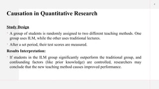4
Causation in Quantitative Research
Study Design
 A group of students is randomly assigned to two different teaching methods. One
group uses ILM, while the other uses traditional lectures.
 After a set period, their test scores are measured.
Results Interpretation:
 If students in the ILM group significantly outperform the traditional group, and
confounding factors (like prior knowledge) are controlled, researchers may
conclude that the new teaching method causes improved performance.
 