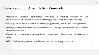 5
Description in Quantitative Research
 Descriptive research emphasizes providing a detailed account of the
characteristics of a variable without inferring a cause-and-effect relationship.
 This type of research is useful for identifying patterns, trends, and demographics.
 Descriptive research often uses numerical data, surveys, or observations to outline
facts and statistics.
 There’s no experimental manipulation; researchers observe and describe what
exists.
 While findings may reveal correlations, they do not imply causation.
 