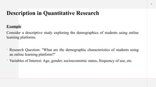 6
Description in Quantitative Research
Example
Consider a descriptive study exploring the demographics of students using online
learning platforms.
 Research Question: "What are the demographic characteristics of students using
an online learning platform?"
 Variables of Interest: Age, gender, socioeconomic status, frequency of use, etc.
 