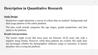 7
Description in Quantitative Research
Study Design
 Researchers might administer a survey to collect data on students’ backgrounds and
their usage patterns of the online platform.
 The data could include categories like age ranges, gender proportions, and time
spent on the platform.
Results Interpretation:
 The results might reveal that most users are between 18-24 years old, with a
majority being female. However, while these patterns are evident, this study does
not investigate whether the demographics influence usage or outcomes. It merely
describes who is using the platform.
 