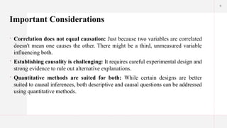 9
Important Considerations
 Correlation does not equal causation: Just because two variables are correlated
doesn't mean one causes the other. There might be a third, unmeasured variable
influencing both.
 Establishing causality is challenging: It requires careful experimental design and
strong evidence to rule out alternative explanations.
 Quantitative methods are suited for both: While certain designs are better
suited to causal inferences, both descriptive and causal questions can be addressed
using quantitative methods.
 