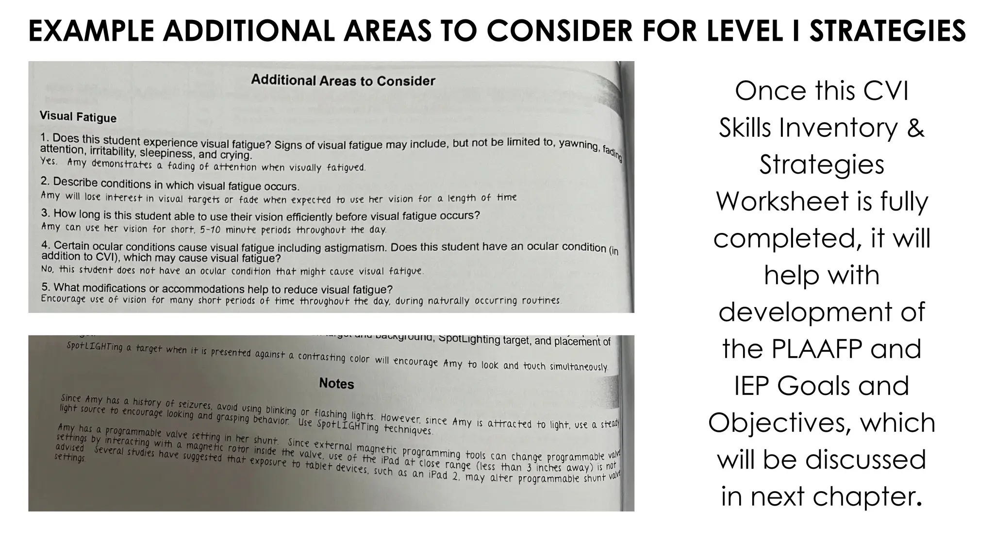 EXAMPLE ADDITIONAL AREAS TO CONSIDER FOR LEVEL I STRATEGIES
Once this CVI
Skills Inventory &
Strategies
Worksheet is fully
completed, it will
help with
development of
the PLAAFP and
IEP Goals and
Objectives, which
will be discussed
in next chapter.
 
