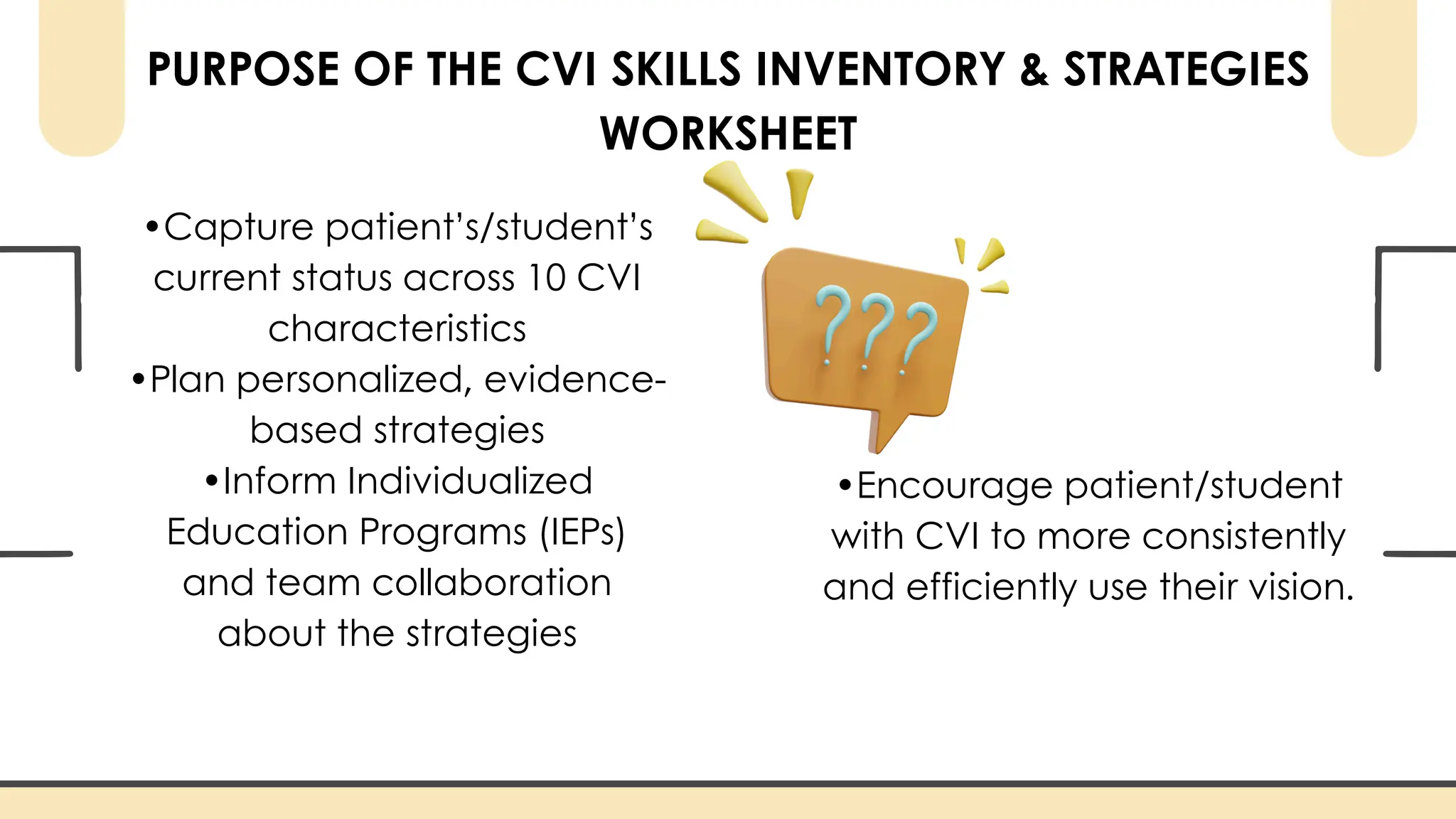PURPOSE OF THE CVI SKILLS INVENTORY & STRATEGIES
WORKSHEET
•Capture patient’s/student’s
current status across 10 CVI
characteristics
•Plan personalized, evidence-
based strategies
•Inform Individualized
Education Programs (IEPs)
and team collaboration
about the strategies
•Encourage patient/student
with CVI to more consistently
and efficiently use their vision.
 