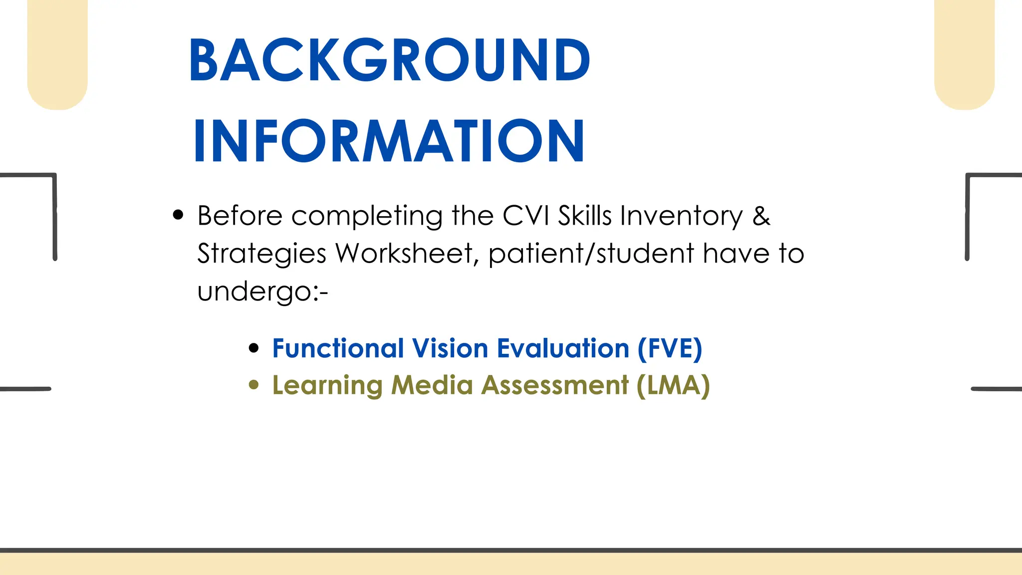 BACKGROUND
INFORMATION
Before completing the CVI Skills Inventory &
Strategies Worksheet, patient/student have to
undergo:-
Functional Vision Evaluation (FVE)
Learning Media Assessment (LMA)
 