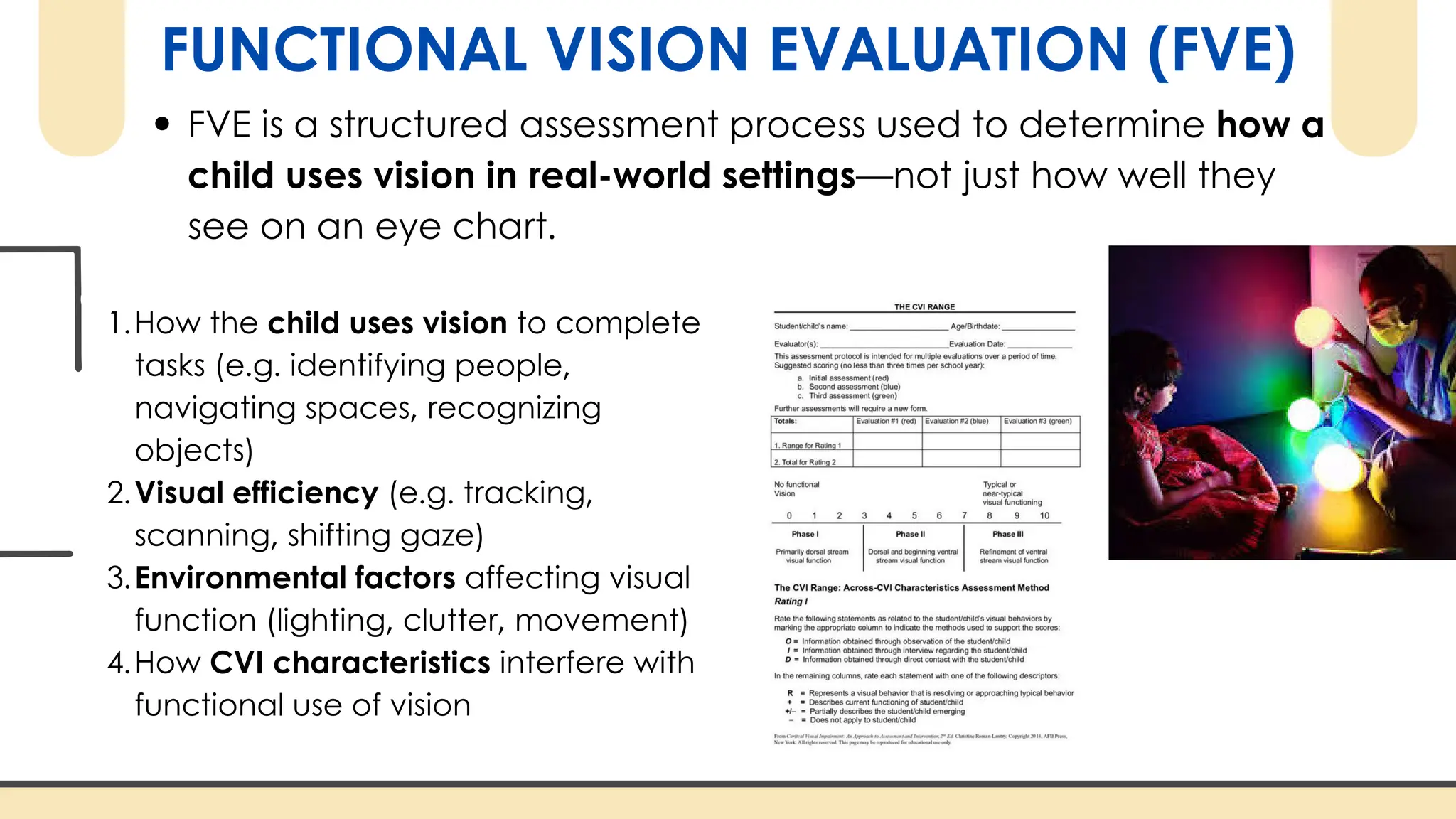 FUNCTIONAL VISION EVALUATION (FVE)
FVE is a structured assessment process used to determine how a
child uses vision in real-world settings—not just how well they
see on an eye chart.
1.How the child uses vision to complete
tasks (e.g. identifying people,
navigating spaces, recognizing
objects)
2.Visual efficiency (e.g. tracking,
scanning, shifting gaze)
3.Environmental factors affecting visual
function (lighting, clutter, movement)
4.How CVI characteristics interfere with
functional use of vision
 