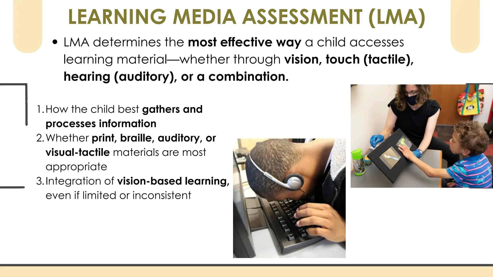 LEARNING MEDIA ASSESSMENT (LMA)
LMA determines the most effective way a child accesses
learning material—whether through vision, touch (tactile),
hearing (auditory), or a combination.
1.How the child best gathers and
processes information
2.Whether print, braille, auditory, or
visual-tactile materials are most
appropriate
3.Integration of vision-based learning,
even if limited or inconsistent
 