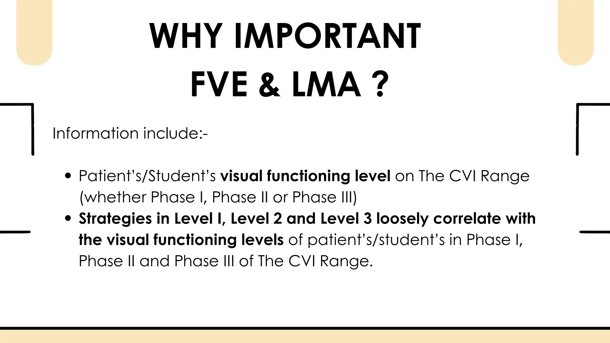 WHY IMPORTANT
FVE & LMA ?
Information include:-
Patient’s/Student’s visual functioning level on The CVI Range
(whether Phase I, Phase II or Phase III)
Strategies in Level I, Level 2 and Level 3 loosely correlate with
the visual functioning levels of patient’s/student’s in Phase I,
Phase II and Phase III of The CVI Range.
 