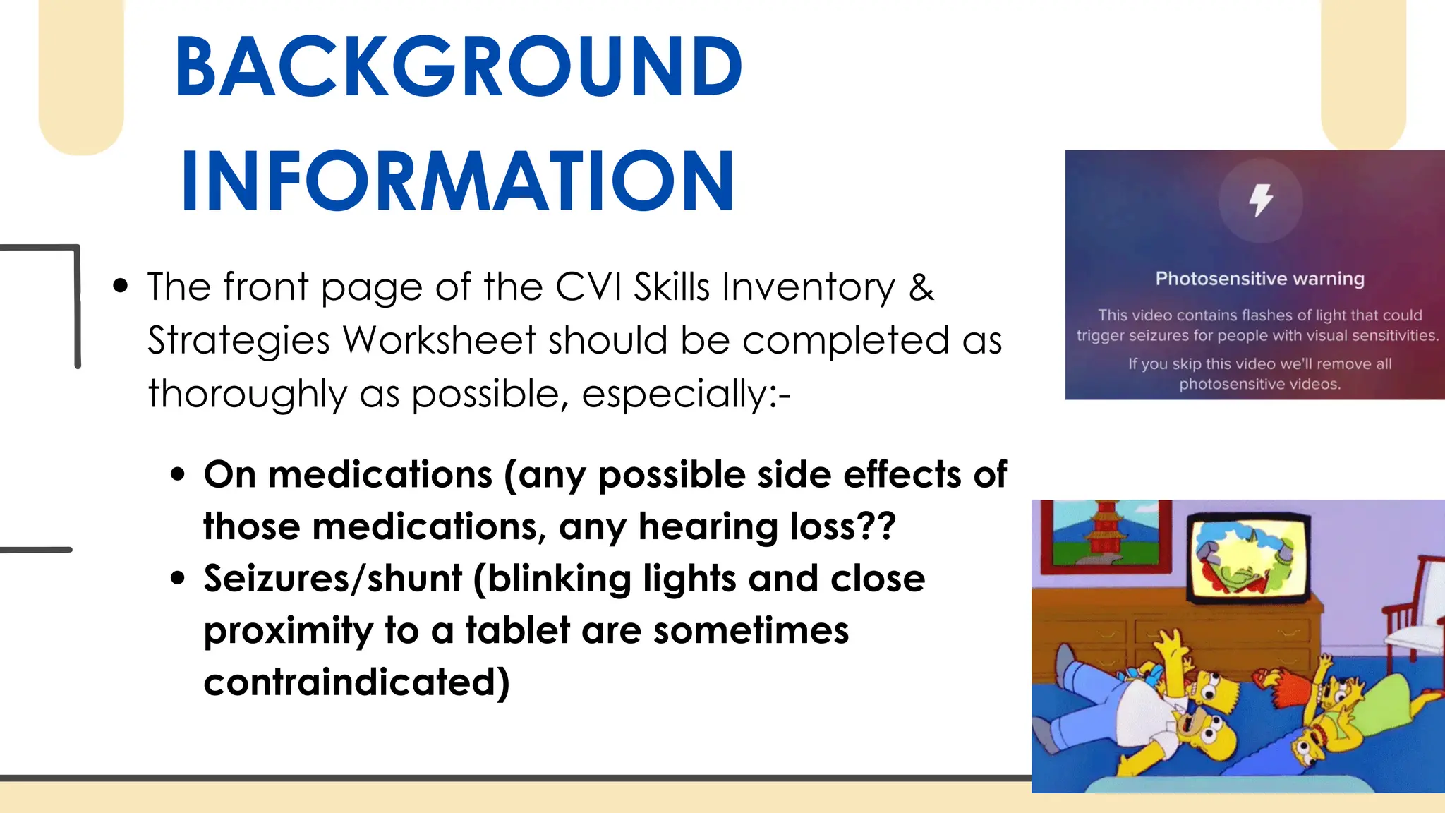 BACKGROUND
INFORMATION
The front page of the CVI Skills Inventory &
Strategies Worksheet should be completed as
thoroughly as possible, especially:-
On medications (any possible side effects of
those medications, any hearing loss??
Seizures/shunt (blinking lights and close
proximity to a tablet are sometimes
contraindicated)
 