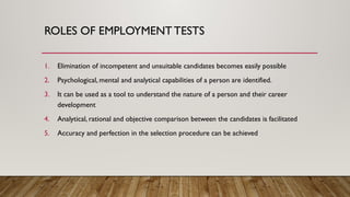 ROLES OF EMPLOYMENT TESTS
1. Elimination of incompetent and unsuitable candidates becomes easily possible
2. Psychological, mental and analytical capabilities of a person are identified.
3. It can be used as a tool to understand the nature of a person and their career
development
4. Analytical, rational and objective comparison between the candidates is facilitated
5. Accuracy and perfection in the selection procedure can be achieved
 