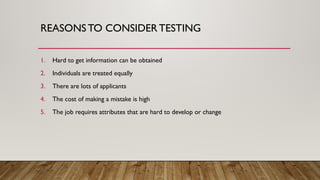 REASONSTO CONSIDER TESTING
1. Hard to get information can be obtained
2. Individuals are treated equally
3. There are lots of applicants
4. The cost of making a mistake is high
5. The job requires attributes that are hard to develop or change
 