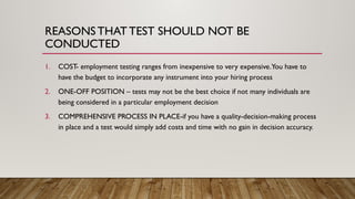 REASONSTHAT TEST SHOULD NOT BE
CONDUCTED
1. COST- employment testing ranges from inexpensive to very expensive.You have to
have the budget to incorporate any instrument into your hiring process
2. ONE-OFF POSITION – tests may not be the best choice if not many individuals are
being considered in a particular employment decision
3. COMPREHENSIVE PROCESS IN PLACE-if you have a quality-decision-making process
in place and a test would simply add costs and time with no gain in decision accuracy.
 