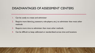 DISADVANTAGES OF ASSESSMENT CENTERS
1. Can be costly to create and administer
2. Require more labor(e.g. assessors, role-players, etc,) to administer than most other
methods
3. Require more time to administer than most other methods.
4. Can be difficult to keep calibrated or standardized across time and locations
 