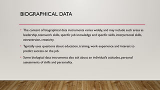 BIOGRAPHICAL DATA
• The content of biographical data instruments varies widely, and may include such areas as
leadership, teamwork skills, specific job knowledge and specific skills, interpersonal skills,
extraversion, creativity.
• Typically uses questions about education, training, work experience and interest to
predict success on the job.
• Some biological data instruments also ask about an individual’s attitudes, personal
assessments of skills and personality.
 