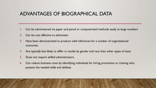 ADVANTAGES OF BIOGRAPHICAL DATA
1. Can be administered via paper and pencil or computerized methods easily to large numbers
2. Can be cost effective to administer
3. Have been demonstrated to produce valid inferences for a number of organizational
outcomes.
4. Are typically less likely to differ in results by gender and race than other types of tests.
5. Does not require skilled administrators.
6. Can reduce business costs by identifying individuals for hiring, promotion or training who
possess the needed skills and abilities
 