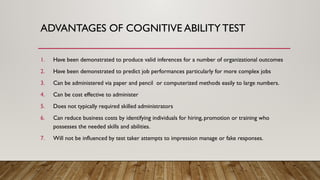 ADVANTAGES OF COGNITIVE ABILITYTEST
1. Have been demonstrated to produce valid inferences for a number of organizational outcomes
2. Have been demonstrated to predict job performances particularly for more complex jobs
3. Can be administered via paper and pencil or computerized methods easily to large numbers.
4. Can be cost effective to administer
5. Does not typically required skilled administrators
6. Can reduce business costs by identifying individuals for hiring, promotion or training who
possesses the needed skills and abilities.
7. Will not be influenced by test taker attempts to impression manage or fake responses.
 