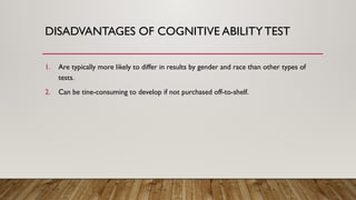 1. Are typically more likely to differ in results by gender and race than other types of
tests.
2. Can be tine-consuming to develop if not purchased off-to-shelf.
DISADVANTAGES OF COGNITIVE ABILITYTEST
 