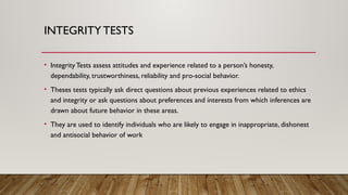 INTEGRITY TESTS
• Integrity Tests assess attitudes and experience related to a person’s honesty,
dependability, trustworthiness, reliability and pro-social behavior.
• Theses tests typically ask direct questions about previous experiences related to ethics
and integrity or ask questions about preferences and interests from which inferences are
drawn about future behavior in these areas.
• They are used to identify individuals who are likely to engage in inappropriate, dishonest
and antisocial behavior of work
 