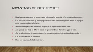 1. Have been demonstrated to produce valid inferences for a number of organizational outcomes.
2. Can reduce business costs by identifying individuals who are less likely to be absent or engage in
other counterproductive behavior.
3. Send the message to test takers that integrity is an important corporate value.
4. Are typically less likely to differ in results by gender and race than other types of tests.
5. Can be administered via paper and pencil or computerized methods easily to large numbers.
6. Can be cost effective to administer.
7. Does not require skilled adminsitrators.
ADVANTAGES OF INTEGRITYTEST
 