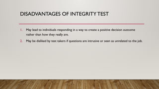 1. May lead to individuals responding in a way to create a positive decision outcome
rather than how they really are.
2. May be disliked by test takers if questions are intrusive or seen as unrelated to the job.
DISADVANTAGES OF INTEGRITYTEST
 