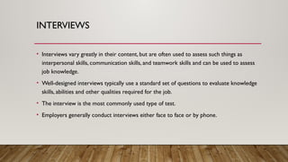 INTERVIEWS
• Interviews vary greatly in their content, but are often used to assess such things as
interpersonal skills, communication skills, and teamwork skills and can be used to assess
job knowledge.
• Well-designed interviews typically use a standard set of questions to evaluate knowledge
skills, abilities and other qualities required for the job.
• The interview is the most commonly used type of test.
• Employers generally conduct interviews either face to face or by phone.
 