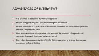 1. Are expected and accepted by many job applicants.
2. Provide an opportunity for a two-way exchange of information.
3. Provide a measure of skills such as oral communication skills not measured via paper and
pencil or computerized tools.
4. Have been demonstrated to produce valid inference for a number of organizational
outcomes, if properly developed and administered.
5. Can reduce business costs by identifying for hiring, promotion or training that possess
the needed skills and abilities.
ADVANTAGES OF INTERVIEWS
 