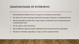 1. May be affected by different kinds of rating errors and biases by interviewers.
2. Are often more time-consuming to administer than paper and pencil or computerized tools.
3. May be practically less useful when a large number of individuals must be evaluated because
of administration time.
4. Can be costly to train interviewers.
5. May be difficult to keep interviewers calibrated and the interview process standardized.
6. May lead to individuals responding in a away to create a positive decision.
DISADVANTAGES OF INTERVIEWS
 