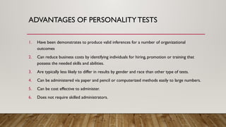 ADVANTAGES OF PERSONALITY TESTS
1. Have been demonstrates to produce valid inferences for a number of organizational
outcomes
2. Can reduce business costs by identifying individuals for hiring, promotion or training that
possess the needed skills and abilities.
3. Are typically less likely to differ in results by gender and race than other type of tests.
4. Can be administered via paper and pencil or computerized methods easily to large numbers.
5. Can be cost effective to administer.
6. Does not require skilled administrators.
 