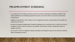 PRE-EMPLOYMENT SCREENING
• is a component of the employee selection process that involves evaluating and verifying an applicant’s job-
related qualifications and identifying potential hiring risks, the result of which can be used to make better
hiring decisions.
• enlightens hiring decisions with a holistic view of an applicant’s past that is tempered by the risk profile and
requirements of the job
• process of investing the backgrounds of potential employees and is commonly used to verify the accuracy of
an applicant’s claim as well as to discover any possible criminal history, workers compensation claims, or
employer sanctions
• can be used to confirm an applicant’s identity, nationality and immigration status, and to verify their declared
skills and employment history.
 