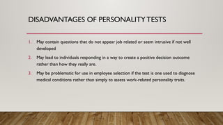 DISADVANTAGES OF PERSONALITYTESTS
1. May contain questions that do not appear job related or seem intrusive if not well
developed
2. May lead to individuals responding in a way to create a positive decision outcome
rather than how they really are.
3. May be problematic for use in employee selection if the test is one used to diagnose
medical conditions rather than simply to assess work-related personality traits.
 