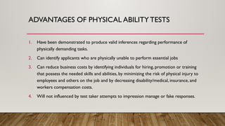 ADVANTAGES OF PHYSICAL ABILITY TESTS
1. Have been demonstrated to produce valid inferences regarding performance of
physically demanding tasks.
2. Can identify applicants who are physically unable to perform essential jobs
3. Can reduce business costs by identifying individuals for hiring, promotion or training
that possess the needed skills and abilities, by minimizing the risk of physical injury to
employees and others on the job and by decreasing disability/medical, insurance, and
workers compensation costs.
4. Will not influenced by test taker attempts to impression manage or fake responses.
 
