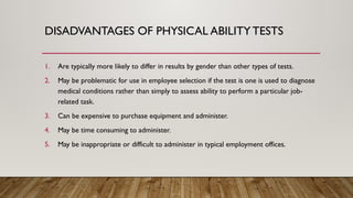 DISADVANTAGES OF PHYSICAL ABILITYTESTS
1. Are typically more likely to differ in results by gender than other types of tests.
2. May be problematic for use in employee selection if the test is one is used to diagnose
medical conditions rather than simply to assess ability to perform a particular job-
related task.
3. Can be expensive to purchase equipment and administer.
4. May be time consuming to administer.
5. May be inappropriate or difficult to administer in typical employment offices.
 
