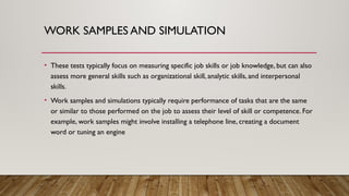 WORK SAMPLES AND SIMULATION
• These tests typically focus on measuring specific job skills or job knowledge, but can also
assess more general skills such as organizational skill, analytic skills, and interpersonal
skills.
• Work samples and simulations typically require performance of tasks that are the same
or similar to those performed on the job to assess their level of skill or competence. For
example, work samples might involve installing a telephone line, creating a document
word or tuning an engine
 