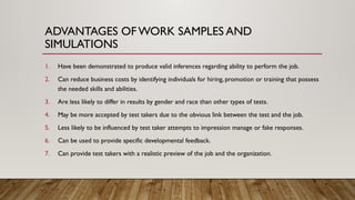 ADVANTAGES OFWORK SAMPLES AND
SIMULATIONS
1. Have been demonstrated to produce valid inferences regarding ability to perform the job.
2. Can reduce business costs by identifying individuals for hiring, promotion or training that possess
the needed skills and abilities.
3. Are less likely to differ in results by gender and race than other types of tests.
4. May be more accepted by test takers due to the obvious link between the test and the job.
5. Less likely to be influenced by test taker attempts to impression manage or fake responses.
6. Can be used to provide specific developmental feedback.
7. Can provide test takers with a realistic preview of the job and the organization.
 