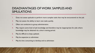 1. Does not assess aptitude to perform more complex tasks that may be encountered on the job.
2. May not assess the ability to learn new tasks quickly.
3. Often not conducive to group administration.
4. May require some level of job knowledge and therefore may be inappropriate for jobs where
knowledge may be obtained via a short training period.
5. May be difficult to keep updated.
6. May be expensive to administer.
7. May be time consuming to develop and to administer.
DISADVANTAGES OF WORK SAMPLES AND
SIMULATIONS
 