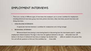 EMPLOYMENT INTERVIEWS
• There are a variety of different types of interviews that employers use to screen candidate for employment
including behavioral interviews, group interviews, phone interviews, video interviews, second interviews and
dining interviews.
1. ONE-ON-ONE INTERVIEWS
A typical job interview between a candidate for employment and a hiring manager
2. BEHAVIORAL INTERVIEW
Behavioral based interviewing is interviewing based on discovering how the interviewee acted in specific
employment-related situations.The logic is that how the applicant behaved in the past will predict how will
behave in the future. In behavioral interview, an employer has decided what skills are needed in the person they
hire and will ask questions to find out if the candidate has those skills
 